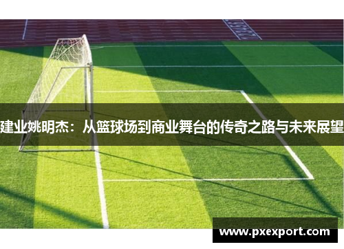 建业姚明杰：从篮球场到商业舞台的传奇之路与未来展望