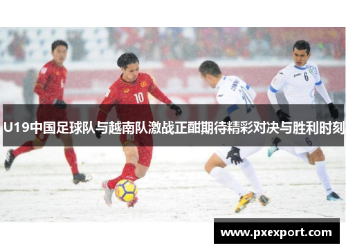 U19中国足球队与越南队激战正酣期待精彩对决与胜利时刻