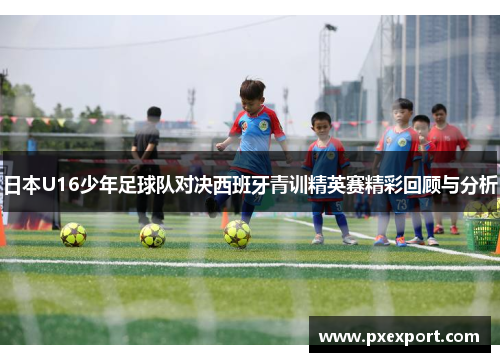 日本U16少年足球队对决西班牙青训精英赛精彩回顾与分析