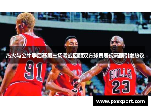 热火与公牛季后赛第三场激战回顾双方球员表现亮眼引发热议